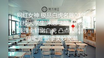 网红女神 极品白虎名器01年在校大学生 米娜学姐 异形阳具速肏鲜嫩白虎 凸点颗粒刮擦蜜道 颤挛美妙高潮