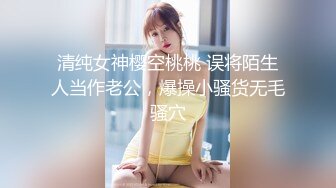 清纯女神樱空桃桃 误将陌生人当作老公，爆操小骚货无毛骚穴