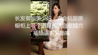 长发御姐美少妇，真会玩厨房橱柜上吸个道具长屌自慰插穴，插插逼来又插嘴