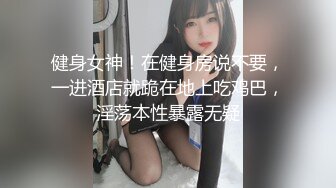 健身女神！在健身房说不要，一进酒店就跪在地上吃鸡巴，淫荡本性暴露无疑