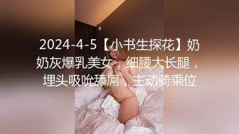 2024-4-5【小书生探花】奶奶灰爆乳美女，细腰大长腿，埋头吸吮舔屌，主动骑乘位