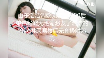 山东浩浩调教无套爆操00后弟弟粉嫩无毛菊激发了浩浩的兽欲,淋尿调教后无套操射弟弟