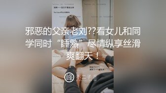 邪恶的父亲老刘??看女儿和同学同时“睡熟”尽情纵享丝滑 爽翻天！