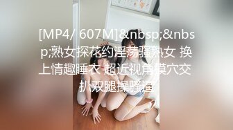 [MP4/ 607M]&nbsp;&nbsp;熟女探花约淫荡骚熟女 换上情趣睡衣 超近视角摸穴交 扒双腿操骚逼