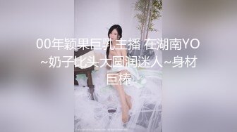 00年颖果巨乳主播 在湖南YO~奶子比头大圆润迷人~身材巨棒