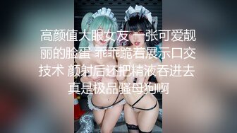 高颜值大眼女友 一张可爱靓丽的脸蛋 乖乖跪着展示口交技术 颜射后还把精液吞进去 真是极品骚母狗啊