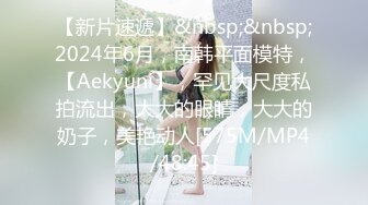 【新片速遞】&nbsp;&nbsp;2024年6月，南韩平面模特，【Aekyuni】，罕见大尺度私拍流出，大大的眼睛，大大的奶子，美艳动人[575M/MP4/48:45]