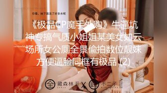 《极品CP魔手外购》牛逼坑神专搞气质小姐姐某美女如云场所女公厕全景偸拍数位靓妹方便逼脸同框有极品 (2)