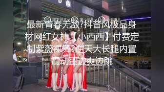 最新青春无敌?抖音风极品身材网红女神【小西西】付费定制紫薇裸舞?逆天大长腿内置震动蛋边爽边跳