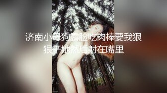 济南小母狗露脸吃肉棒要我狠狠干她然后射在嘴里