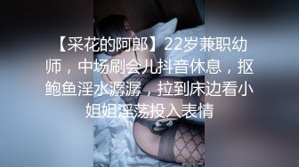 【采花的阿郎】22岁兼职幼师，中场刷会儿抖音休息，抠鲍鱼淫水潺潺，拉到床边看小姐姐淫荡投入表情