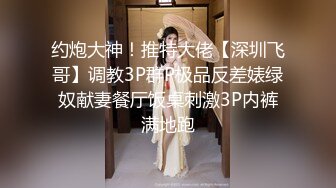 约炮大神！推特大佬【深圳飞哥】调教3P群P极品反差婊绿奴献妻餐厅饭桌刺激3P内裤满地跑