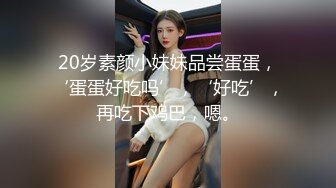 20岁素颜小妹妹品尝蛋蛋，‘蛋蛋好吃吗’，‘好吃’，再吃下鸡巴，嗯。