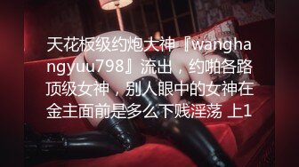 天花板级约炮大神『wanghangyuu798』流出，约啪各路顶级女神，别人眼中的女神在金主面前是多么下贱淫荡 上1