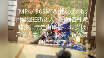 [MP4/ 965M]&nbsp;&nbsp;最强扫街达人，挑战各种嫩妹少妇，走街串巷，32岁极品美人妻，肤白貌美，这次真是捡到宝了