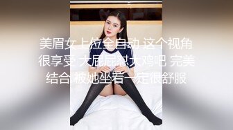 美眉女上位全自动 这个视角很享受 大屁屁怼大鸡吧 完美结合 被她坐着一定很舒服