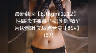 最新韩国【BJthgml1212】  性感抹油裸舞 抖奶乳摇 精华片段剪辑 无尿点合集【85v】 (67)