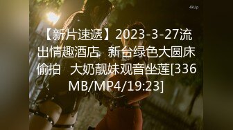 【新片速遞】2023-3-27流出情趣酒店❤新台绿色大圆床偷拍❤大奶靓妹观音坐莲[336MB/MP4/19:23]