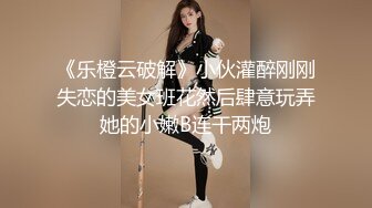 《乐橙云破解》小伙灌醉刚刚失恋的美女班花然后肆意玩弄她的小嫩B连干两炮