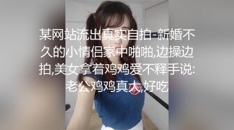 某网站流出真实自拍-新婚不久的小情侣家中啪啪,边操边拍,美女拿着鸡鸡爱不释手说:老公鸡鸡真大,好吃