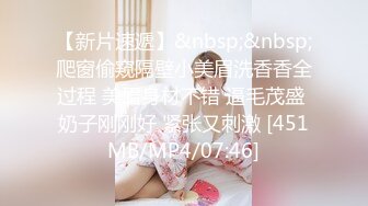 【新片速遞】&nbsp;&nbsp;爬窗偷窥隔壁小美眉洗香香全过程 美眉身材不错 逼毛茂盛 奶子刚刚好 紧张又刺激 [451MB/MP4/07:46]