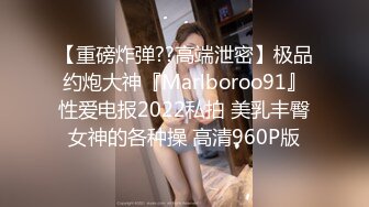 【重磅炸弹??高端泄密】极品约炮大神『Marlboroo91』性爱电报2022私拍 美乳丰臀女神的各种操 高清960P版