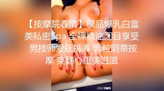 【按摩院春情】极品爆乳白富美私密Spa 全裸精油闭目享受 男技师爱抚挑弄 乳粒阴蒂按摩 爽翻心里美滋滋