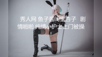 ✿秀人网 鱼子酱闺蜜杏子✿剧情啪啪 纯情小护士上门被操！