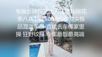 专操女神探花达人【神秘探花李八八】花5000约操顶尖极品混血车模 直接去车模家里操 狂野纹身 今年最靓最高端 (1)