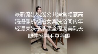 最新流出钱汤公共澡堂隐藏高清摄像机偸拍女宾洗浴间内年轻漂亮妹子洗澡全程大美乳长腿性感阴毛真养眼