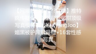 【网曝热门事件??震精】推特疯传疑似泡菜国可盐可甜顶级写真模特小姐姐【JangJoo】媚黑被驴屌狠狠插+16套性感写真