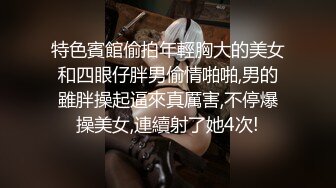 特色賓館偷拍年輕胸大的美女和四眼仔胖男偷情啪啪,男的雖胖操起逼來真厲害,不停爆操美女,連續射了她4次!