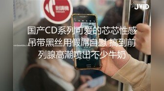 国产CD系列可爱的芯芯性感吊带黑丝用假屌自慰 搞到前列腺高潮喷出不少牛奶