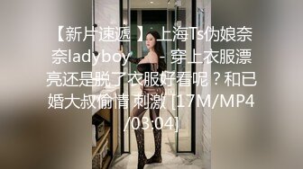 【新片速遞 】 上海Ts伪娘奈奈ladyboy ❤️- 穿上衣服漂亮还是脱了衣服好看呢？和已婚大叔偷情 刺激 [17M/MP4/03:04]