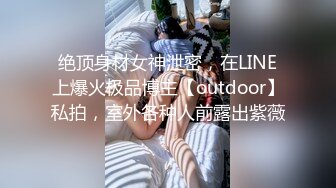 绝顶身材女神泄密，在LINE上爆火极品博主【outdoor】私拍，室外各种人前露出紫薇