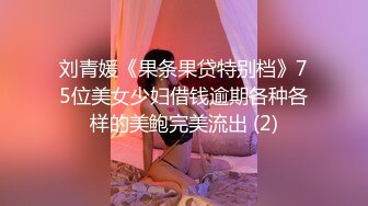 刘青媛《果条果贷特别档》75位美女少妇借钱逾期各种各样的美鲍完美流出 (2)