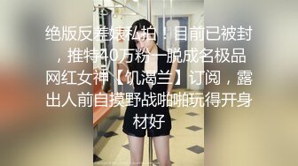 绝版反差婊私拍！目前已被封，推特40万粉一脱成名极品网红女神【饥渴兰】订阅，露出人前自摸野战啪啪玩得开身材好