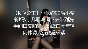 【KTV公主】小伙约00后小萝莉K歌，几瓶啤酒下去带到洗手间口交啪啪，粉嫩白虎年轻肉体诱人小穴超级紧