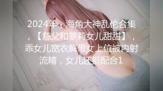 2024年，海角大神乱伦合集，【慈父和萝莉女儿甜甜】，乖女儿宽衣解带女上位被内射流精，女儿还挺配合1