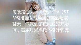 每晚搭讪大神，专供KTV【KTV勾搭骚女现场搞】喝酒唱歌聊天，气氛到了包间脱光开始搞，音乐灯光烘托下格外刺激