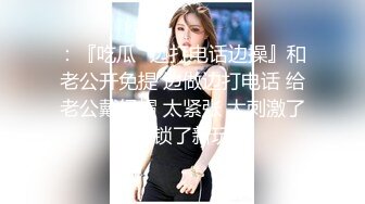 ：『吃瓜✿边打电话边操』和老公开免提 边做边打电话 给老公戴绿帽 太紧张 太刺激了！解锁了新玩法