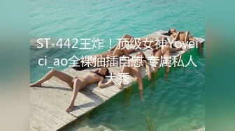 ST-442王炸！顶级女神Yoveici_ao全裸抽插自慰 专属私人大秀