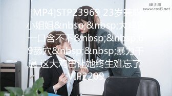 [MP4]STP23969 23岁兼职小姐姐&nbsp;&nbsp;大鸡巴一口含不下&nbsp;&nbsp;69舔穴&nbsp;&nbsp;暴力干逼 这大鸡巴让她终生难忘了 VIP2209