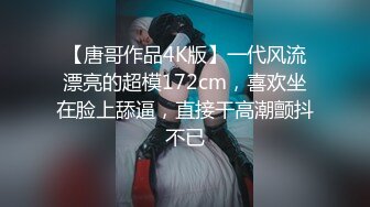 【唐哥作品4K版】一代风流漂亮的超模172cm，喜欢坐在脸上舔逼，直接干高潮颤抖不已